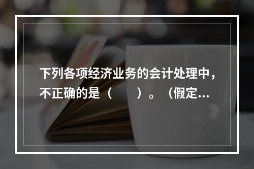 下列各项经济业务的会计处理中，不正确的是（　　）。（假定不考