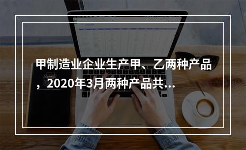 甲制造业企业生产甲、乙两种产品，2020年3月两种产品共同耗