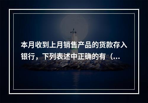 本月收到上月销售产品的货款存入银行，下列表述中正确的有（ ）