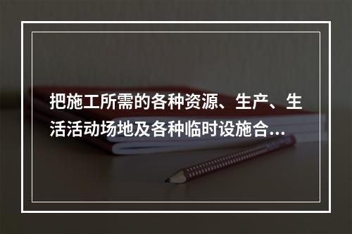 把施工所需的各种资源、生产、生活活动场地及各种临时设施合理地