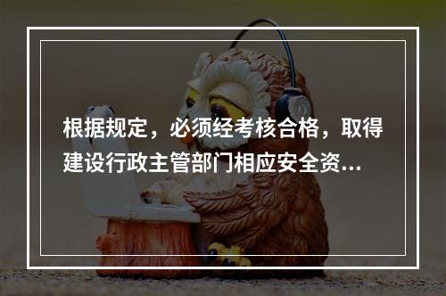 根据规定，必须经考核合格，取得建设行政主管部门相应安全资格证