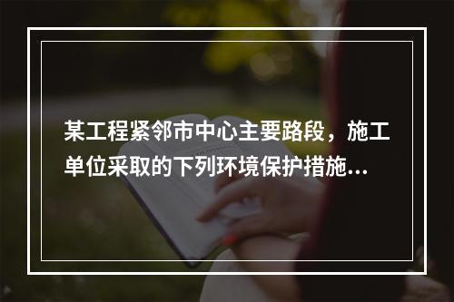 某工程紧邻市中心主要路段，施工单位采取的下列环境保护措施，正