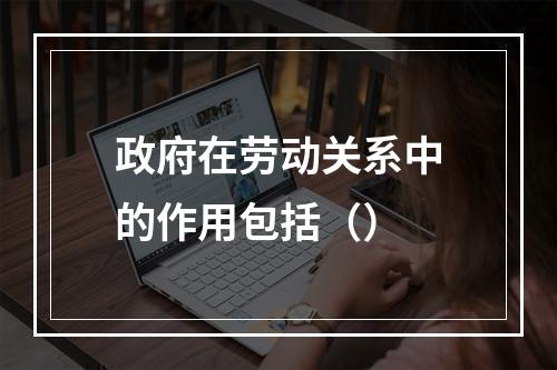 政府在劳动关系中的作用包括（）