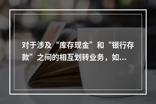 对于涉及“库存现金”和“银行存款”之间的相互划转业务，如将现