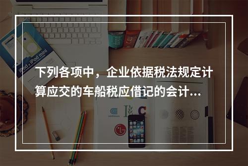 下列各项中，企业依据税法规定计算应交的车船税应借记的会计科目