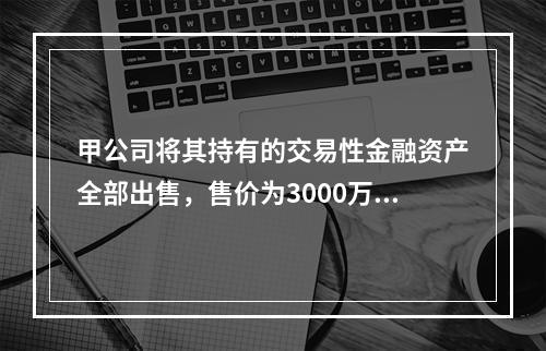 甲公司将其持有的交易性金融资产全部出售，售价为3000万元；