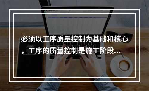 必须以工序质量控制为基础和核心，工序的质量控制是施工阶段质量