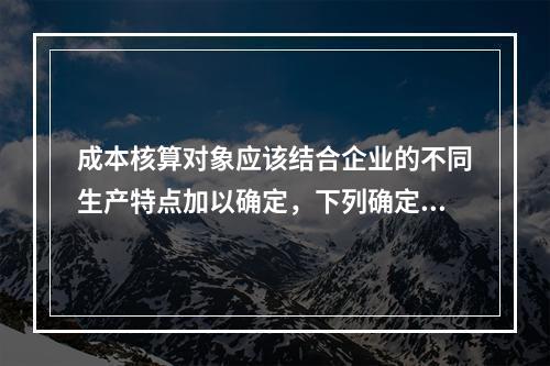 成本核算对象应该结合企业的不同生产特点加以确定，下列确定成本