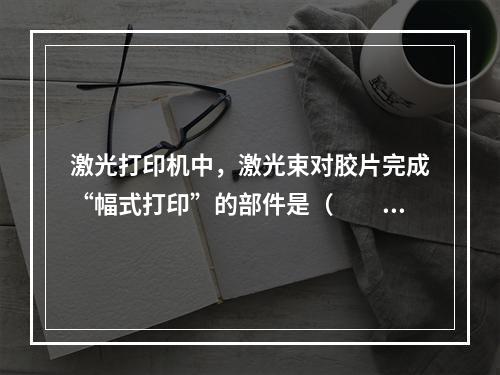 激光打印机中，激光束对胶片完成“幅式打印”的部件是（　　）。