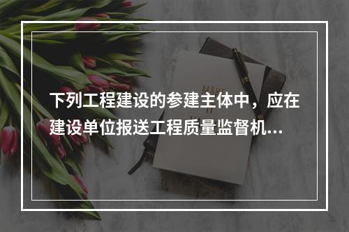 下列工程建设的参建主体中，应在建设单位报送工程质量监督机构的