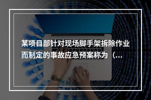 某项目部针对现场脚手架拆除作业而制定的事故应急预案称为（　）