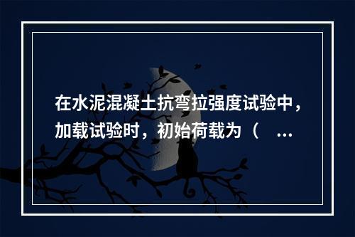 在水泥混凝土抗弯拉强度试验中，加载试验时，初始荷载为（　）。