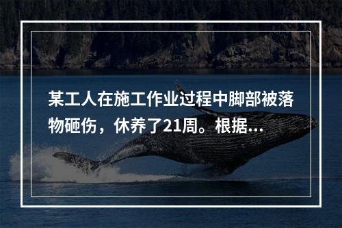 某工人在施工作业过程中脚部被落物砸伤，休养了21周。根据《企