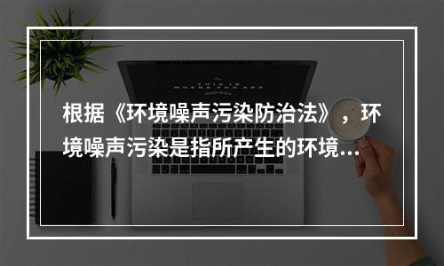 根据《环境噪声污染防治法》，环境噪声污染是指所产生的环境噪声