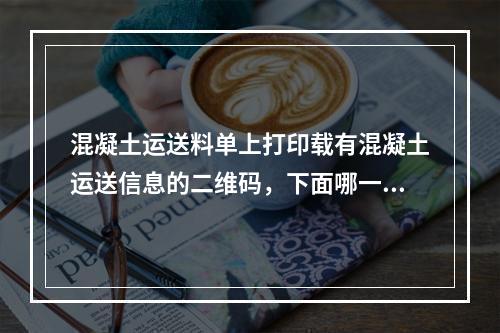 混凝土运送料单上打印载有混凝土运送信息的二维码，下面哪一项不