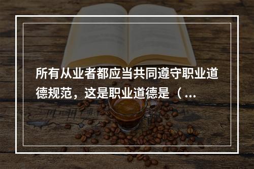 所有从业者都应当共同遵守职业道德规范，这是职业道德是（ ）特