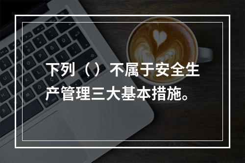 下列（ ）不属于安全生产管理三大基本措施。