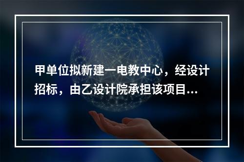 甲单位拟新建一电教中心，经设计招标，由乙设计院承担该项目设计