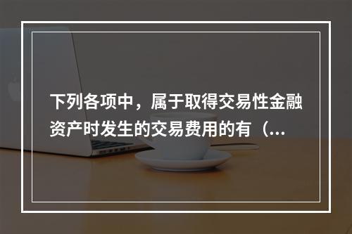 下列各项中，属于取得交易性金融资产时发生的交易费用的有（　）