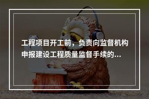 工程项目开工前，负责向监督机构申报建设工程质量监督手续的单位