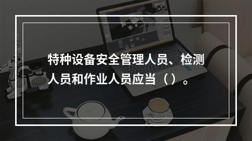 特种设备安全管理人员、检测人员和作业人员应当（ ）。