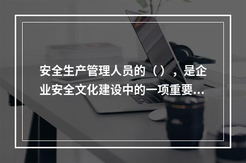 安全生产管理人员的（ ），是企业安全文化建设中的一项重要内容