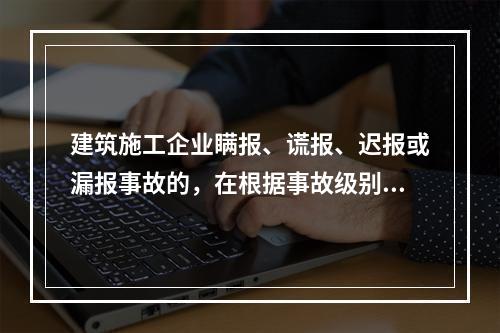 建筑施工企业瞒报、谎报、迟报或漏报事故的，在根据事故级别处罚