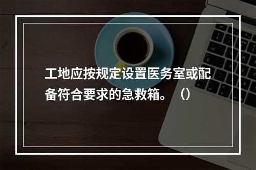 工地应按规定设置医务室或配备符合要求的急救箱。（）