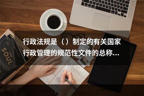 行政法规是（ ）制定的有关国家行政管理的规范性文件的总称。