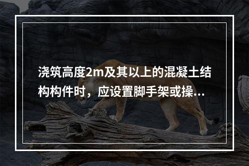 浇筑高度2m及其以上的混凝土结构构件时，应设置脚手架或操作平