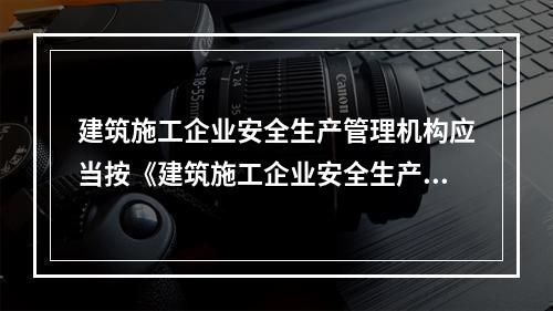 建筑施工企业安全生产管理机构应当按《建筑施工企业安全生产管理