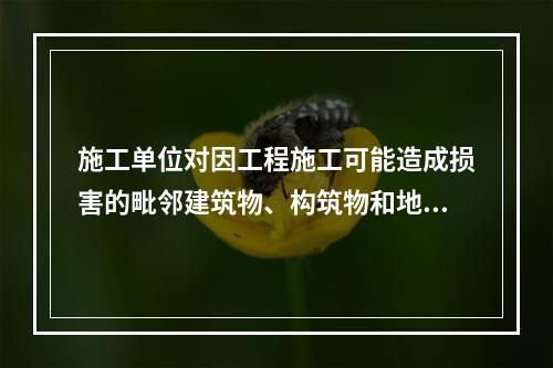 施工单位对因工程施工可能造成损害的毗邻建筑物、构筑物和地下管