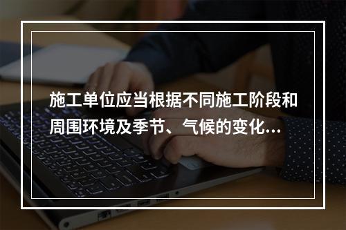 施工单位应当根据不同施工阶段和周围环境及季节、气候的变化，在