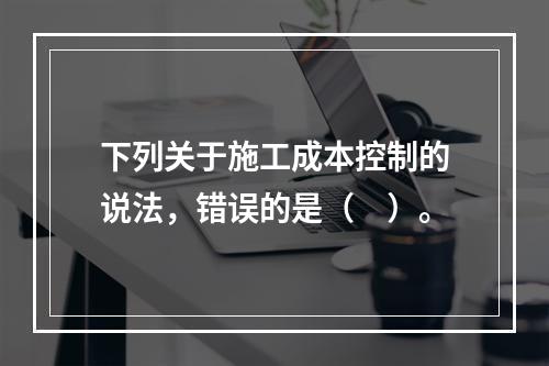 下列关于施工成本控制的说法，错误的是（　）。