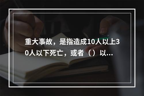 重大事故，是指造成10人以上30人以下死亡，或者（ ）以下重