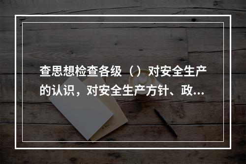 查思想检查各级（ ）对安全生产的认识，对安全生产方针、政策、