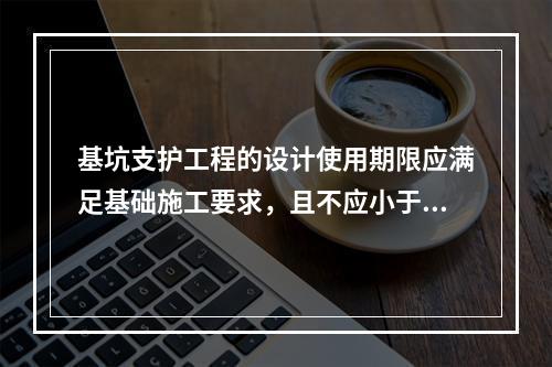 基坑支护工程的设计使用期限应满足基础施工要求，且不应小于（