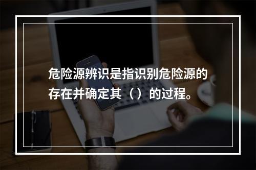 危险源辨识是指识别危险源的存在并确定其（ ）的过程。