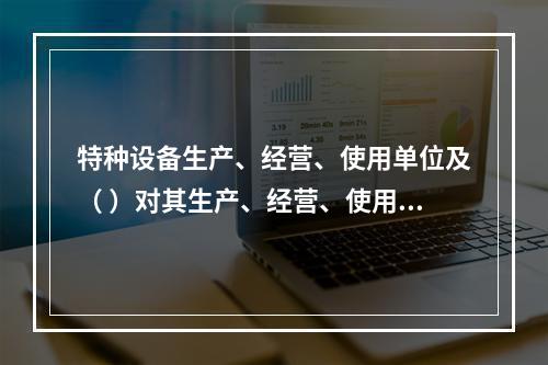 特种设备生产、经营、使用单位及（ ）对其生产、经营、使用的特