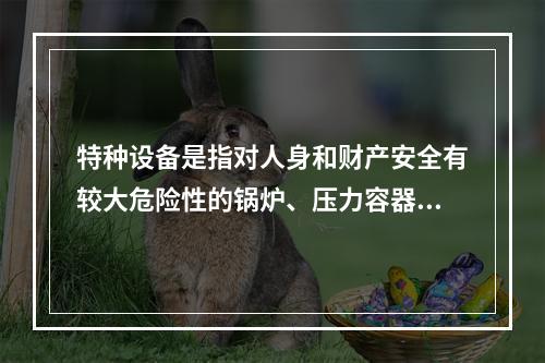 特种设备是指对人身和财产安全有较大危险性的锅炉、压力容器（含