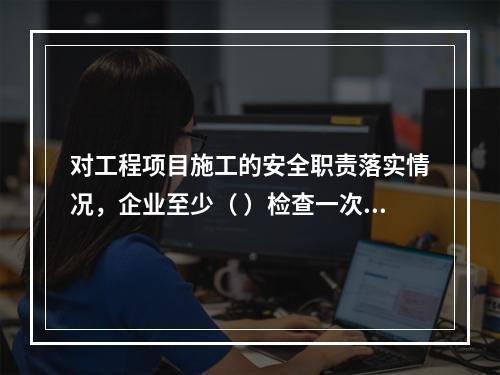 对工程项目施工的安全职责落实情况，企业至少（ ）检查一次。