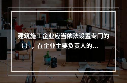 建筑施工企业应当依法设置专门的（ ），在企业主要负责人的领导