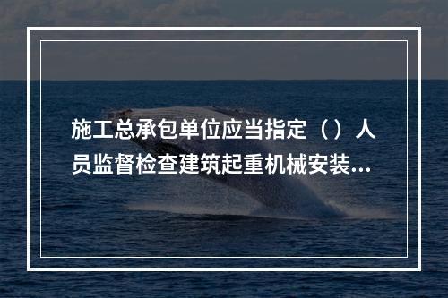 施工总承包单位应当指定（ ）人员监督检查建筑起重机械安装、拆