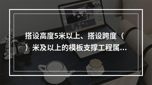 搭设高度5米以上、搭设跨度（ ）米及以上的模板支撑工程属于危