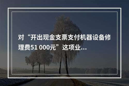 对“开出现金支票支付机器设备修理费51 000元”这项业务，