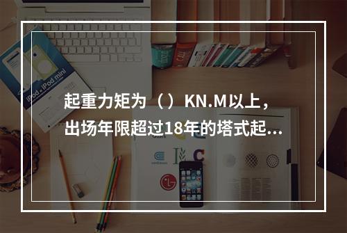 起重力矩为（ ）KN.M以上，出场年限超过18年的塔式起重机