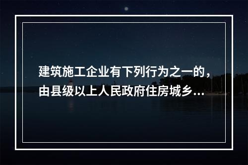 建筑施工企业有下列行为之一的，由县级以上人民政府住房城乡建设