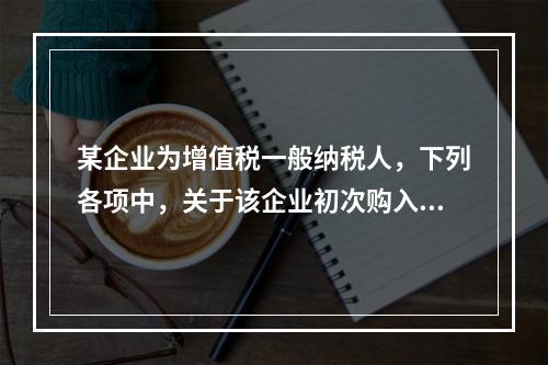 某企业为增值税一般纳税人，下列各项中，关于该企业初次购入增值