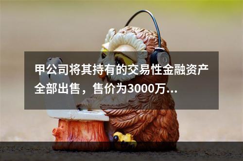 甲公司将其持有的交易性金融资产全部出售，售价为3000万元；