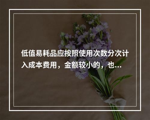 低值易耗品应按照使用次数分次计入成本费用，金额较小的，也可以